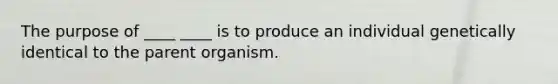 The purpose of ____ ____ is to produce an individual genetically identical to the parent organism.