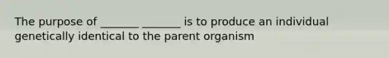 The purpose of _______ _______ is to produce an individual genetically identical to the parent organism