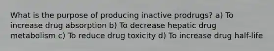 What is the purpose of producing inactive prodrugs? a) To increase drug absorption b) To decrease hepatic drug metabolism c) To reduce drug toxicity d) To increase drug half-life