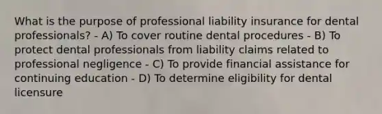 What is the purpose of professional liability insurance for dental professionals? - A) To cover routine dental procedures - B) To protect dental professionals from liability claims related to professional negligence - C) To provide financial assistance for continuing education - D) To determine eligibility for dental licensure