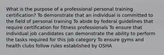 What is the purpose of a professional personal training certification? To demonstrate that an individual is committed to the field of personal training To abide by federal guidelines that require certification for fitness professionals To ensure that individual job candidates can demonstrate the ability to perform the tasks required for this job category To ensure gyms and health clubs follow rules established by OSHA