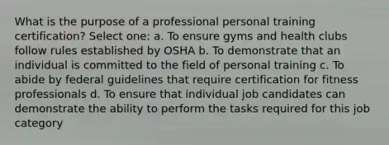 What is the purpose of a professional personal training certification? Select one: a. To ensure gyms and health clubs follow rules established by OSHA b. To demonstrate that an individual is committed to the field of personal training c. To abide by federal guidelines that require certification for fitness professionals d. To ensure that individual job candidates can demonstrate the ability to perform the tasks required for this job category