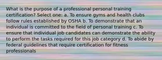 What is the purpose of a professional personal training certification? Select one: a. To ensure gyms and health clubs follow rules established by OSHA b. To demonstrate that an individual is committed to the field of personal training c. To ensure that individual job candidates can demonstrate the ability to perform the tasks required for this job category d. To abide by federal guidelines that require certification for fitness professionals