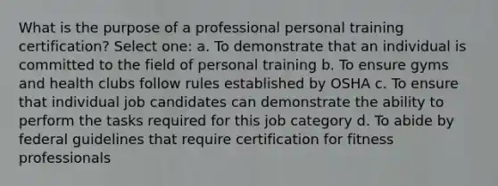 What is the purpose of a professional personal training certification? Select one: a. To demonstrate that an individual is committed to the field of personal training b. To ensure gyms and health clubs follow rules established by OSHA c. To ensure that individual job candidates can demonstrate the ability to perform the tasks required for this job category d. To abide by federal guidelines that require certification for fitness professionals