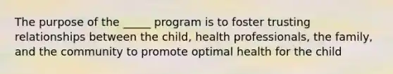 The purpose of the _____ program is to foster trusting relationships between the child, health professionals, the family, and the community to promote optimal health for the child