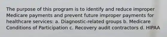 The purpose of this program is to identify and reduce improper Medicare payments and prevent future improper payments for healthcare services: a. Diagnostic-related groups b. Medicare Conditions of Participation c. Recovery audit contractors d. HIPAA