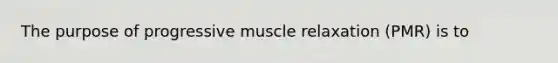 The purpose of progressive muscle relaxation (PMR) is to