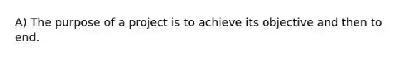 A) The purpose of a project is to achieve its objective and then to end.