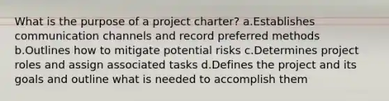 What is the purpose of a project charter? a.Establishes communication channels and record preferred methods b.Outlines how to mitigate potential risks c.Determines project roles and assign associated tasks d.Defines the project and its goals and outline what is needed to accomplish them