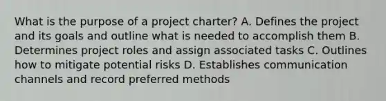 What is the purpose of a project charter? A. Defines the project and its goals and outline what is needed to accomplish them B. Determines project roles and assign associated tasks C. Outlines how to mitigate potential risks D. Establishes communication channels and record preferred methods