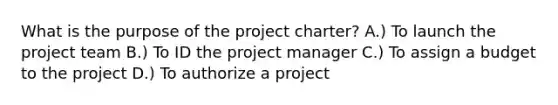 What is the purpose of the project charter? A.) To launch the project team B.) To ID the project manager C.) To assign a budget to the project D.) To authorize a project