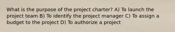 What is the purpose of the project charter? A) To launch the project team B) To identify the project manager C) To assign a budget to the project D) To authorize a project