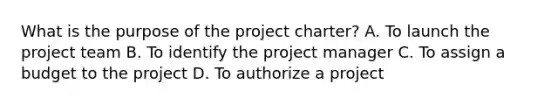 What is the purpose of the project charter? A. To launch the project team B. To identify the project manager C. To assign a budget to the project D. To authorize a project