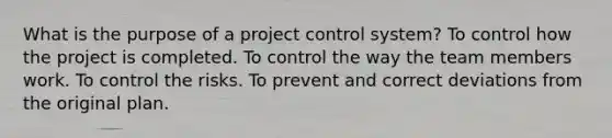 What is the purpose of a project control system? To control how the project is completed. To control the way the team members work. To control the risks. To prevent and correct deviations from the original plan.