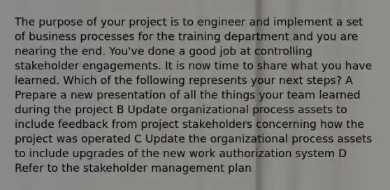 The purpose of your project is to engineer and implement a set of business processes for the training department and you are nearing the end. You've done a good job at controlling stakeholder engagements. It is now time to share what you have learned. Which of the following represents your next steps? A Prepare a new presentation of all the things your team learned during the project B Update organizational process assets to include feedback from project stakeholders concerning how the project was operated C Update the organizational process assets to include upgrades of the new work authorization system D Refer to the stakeholder management plan