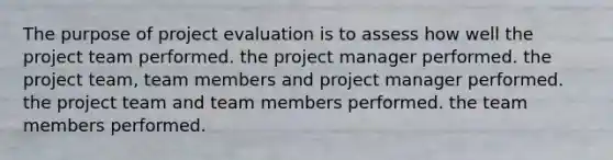 The purpose of project evaluation is to assess how well the project team performed. the project manager performed. the project team, team members and project manager performed. the project team and team members performed. the team members performed.