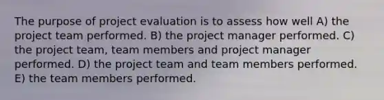 The purpose of project evaluation is to assess how well A) the project team performed. B) the project manager performed. C) the project team, team members and project manager performed. D) the project team and team members performed. E) the team members performed.