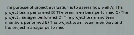 The purpose of project evaluation is to assess how well A) The project team performed B) The team members performed C) The project manager performed D) The project team and team members performed E) The project team, team members and the project manager performed