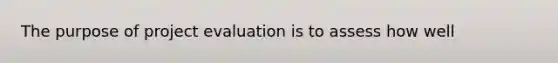 The purpose of project evaluation is to assess how well