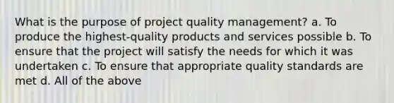 What is the purpose of project quality management? a. To produce the highest-quality products and services possible b. To ensure that the project will satisfy the needs for which it was undertaken c. To ensure that appropriate quality standards are met d. All of the above