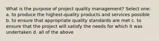 What is the purpose of project quality management? Select one: a. to produce the highest-quality products and services possible b. to ensure that appropriate quality standards are met c. to ensure that the project will satisfy the needs for which it was undertaken d. all of the above