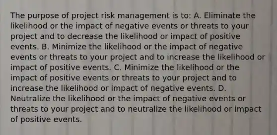 The purpose of project risk management is to: A. Eliminate the likelihood or the impact of negative events or threats to your project and to decrease the likelihood or impact of positive events. B. Minimize the likelihood or the impact of negative events or threats to your project and to increase the likelihood or impact of positive events. C. Minimize the likelihood or the impact of positive events or threats to your project and to increase the likelihood or impact of negative events. D. Neutralize the likelihood or the impact of negative events or threats to your project and to neutralize the likelihood or impact of positive events.