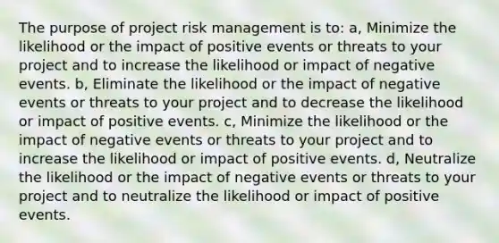 The purpose of project risk management is to: a, Minimize the likelihood or the impact of positive events or threats to your project and to increase the likelihood or impact of negative events. b, Eliminate the likelihood or the impact of negative events or threats to your project and to decrease the likelihood or impact of positive events. c, Minimize the likelihood or the impact of negative events or threats to your project and to increase the likelihood or impact of positive events. d, Neutralize the likelihood or the impact of negative events or threats to your project and to neutralize the likelihood or impact of positive events.