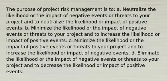 The purpose of project risk management is to: a. Neutralize the likelihood or the impact of negative events or threats to your project and to neutralize the likelihood or impact of positive events. b. Minimize the likelihood or the impact of negative events or threats to your project and to increase the likelihood or impact of positive events. c. Minimize the likelihood or the impact of positive events or threats to your project and to increase the likelihood or impact of negative events. d. Eliminate the likelihood or the impact of negative events or threats to your project and to decrease the likelihood or impact of positive events.