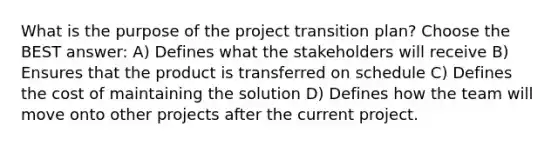 What is the purpose of the project transition plan? Choose the BEST answer: A) Defines what the stakeholders will receive B) Ensures that the product is transferred on schedule C) Defines the cost of maintaining the solution D) Defines how the team will move onto other projects after the current project.