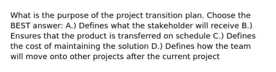 What is the purpose of the project transition plan. Choose the BEST answer: A.) Defines what the stakeholder will receive B.) Ensures that the product is transferred on schedule C.) Defines the cost of maintaining the solution D.) Defines how the team will move onto other projects after the current project