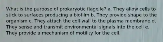 What is the purpose of prokaryotic flagella? a. They allow cells to stick to surfaces producing a biofilm b. They provide shape to the organism c. They attach the cell wall to the plasma membrane d. They sense and transmit environmental signals into the cell e. They provide a mechanism of motility for the cell.