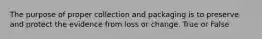 The purpose of proper collection and packaging is to preserve and protect the evidence from loss or change. True or False