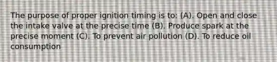 The purpose of proper ignition timing is to: (A). Open and close the intake valve at the precise time (B). Produce spark at the precise moment (C). To prevent air pollution (D). To reduce oil consumption