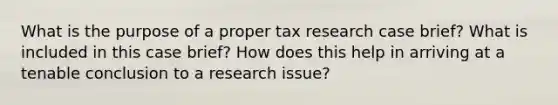 What is the purpose of a proper tax research case brief? What is included in this case brief? How does this help in arriving at a tenable conclusion to a research issue?