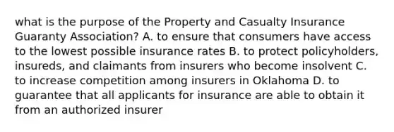 what is the purpose of the Property and Casualty Insurance Guaranty Association? A. to ensure that consumers have access to the lowest possible insurance rates B. to protect policyholders, insureds, and claimants from insurers who become insolvent C. to increase competition among insurers in Oklahoma D. to guarantee that all applicants for insurance are able to obtain it from an authorized insurer