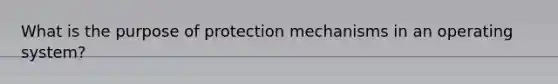 What is the purpose of protection mechanisms in an operating system?