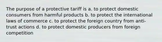 The purpose of a protective tariff is a. to protect domestic consumers from harmful products b. to protect the international laws of commerce c. to protect the foreign country from anti-trust actions d. to protect domestic producers from foreign competition