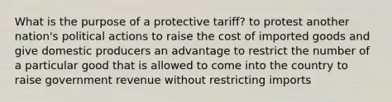 What is the purpose of a protective tariff? to protest another nation's political actions to raise the cost of imported goods and give domestic producers an advantage to restrict the number of a particular good that is allowed to come into the country to raise government revenue without restricting imports