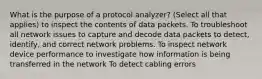 What is the purpose of a protocol analyzer? (Select all that applies) to inspect the contents of data packets. To troubleshoot all network issues to capture and decode data packets to detect, identify, and correct network problems. To inspect network device performance to investigate how information is being transferred in the network To detect cabling errors