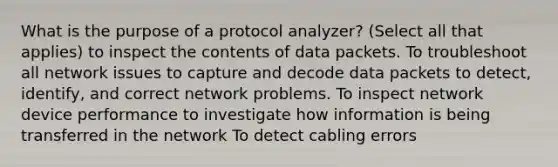 What is the purpose of a protocol analyzer? (Select all that applies) to inspect the contents of data packets. To troubleshoot all network issues to capture and decode data packets to detect, identify, and correct network problems. To inspect network device performance to investigate how information is being transferred in the network To detect cabling errors