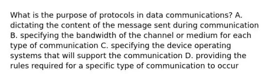 What is the purpose of protocols in data communications? A. dictating the content of the message sent during communication B. specifying the bandwidth of the channel or medium for each type of communication C. specifying the device operating systems that will support the communication D. providing the rules required for a specific type of communication to occur