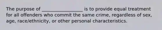 The purpose of __________________ is to provide equal treatment for all offenders who commit the same crime, regardless of sex, age, race/ethnicity, or other personal characteristics.