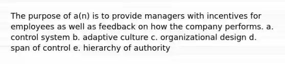 The purpose of a(n) is to provide managers with incentives for employees as well as feedback on how the company performs. a. control system b. adaptive culture c. organizational design d. span of control e. hierarchy of authority