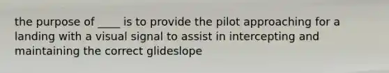 the purpose of ____ is to provide the pilot approaching for a landing with a visual signal to assist in intercepting and maintaining the correct glideslope