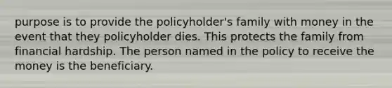 purpose is to provide the policyholder's family with money in the event that they policyholder dies. This protects the family from financial hardship. The person named in the policy to receive the money is the beneficiary.