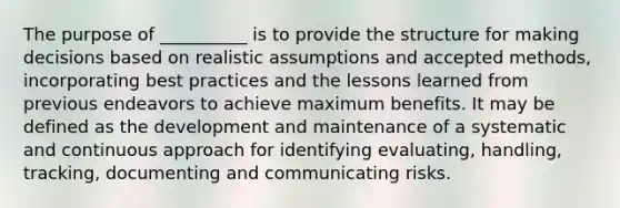 The purpose of __________ is to provide the structure for making decisions based on realistic assumptions and accepted methods, incorporating best practices and the lessons learned from previous endeavors to achieve maximum benefits. It may be defined as the development and maintenance of a systematic and continuous approach for identifying evaluating, handling, tracking, documenting and communicating risks.