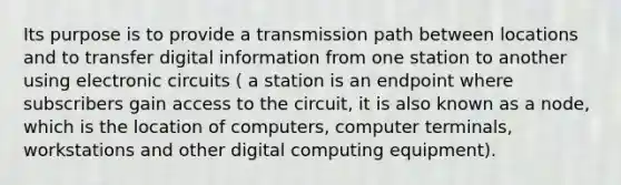 Its purpose is to provide a transmission path between locations and to transfer digital information from one station to another using electronic circuits ( a station is an endpoint where subscribers gain access to the circuit, it is also known as a node, which is the location of computers, computer terminals, workstations and other digital computing equipment).