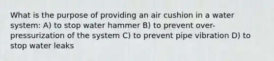 What is the purpose of providing an air cushion in a water system: A) to stop water hammer B) to prevent over-pressurization of the system C) to prevent pipe vibration D) to stop water leaks