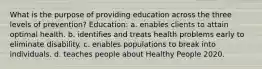 What is the purpose of providing education across the three levels of prevention? Education: a. enables clients to attain optimal health. b. identifies and treats health problems early to eliminate disability. c. enables populations to break into individuals. d. teaches people about Healthy People 2020.