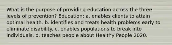 What is the purpose of providing education across the three levels of prevention? Education: a. enables clients to attain optimal health. b. identifies and treats health problems early to eliminate disability. c. enables populations to break into individuals. d. teaches people about Healthy People 2020.